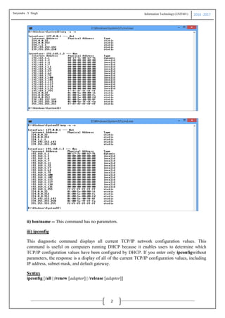Information Technology (USIT601) 2016 -2017
2
ii) hostname
This diagnostic command prints the name of the host on which the command is used.
Syntax
ii) hostname -- This command has no parameters.
iii) ipconfig
This diagnostic command displays all current TCP/IP network configuration values. This
command is useful on computers running DHCP because it enables users to determine which
TCP/IP configuration values have been configured by DHCP. If you enter only ipconfigwithout
parameters, the response is a display of all of the current TCP/IP configuration values, including
IP address, subnet mask, and default gateway.
Syntax
ipconfig [/all | /renew [adapter] | /release [adapter]]
Satyendra .Y Singh
 