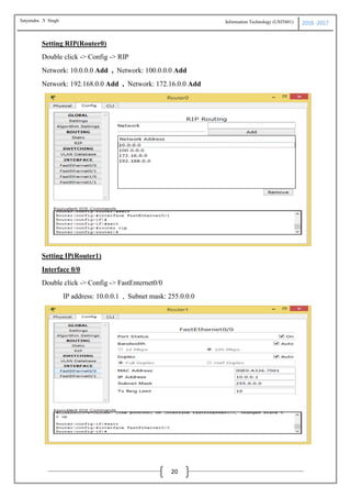Information Technology (USIT601) 2016 -2017
20
Setting RIP(Router0)
Double click -> Config -> RIP
Network: 10.0.0.0 Add , Network: 100.0.0.0 Add
Network: 192.168.0.0 Add , Network: 172.16.0.0 Add
Setting IP(Router1)
Interface 0/0
Double click -> Config -> FastEnternet0/0
IP address: 10.0.0.1 , Subnet mask: 255.0.0.0
Satyendra .Y Singh
 