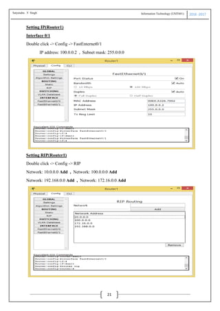 Information Technology (USIT601) 2016 -2017
21
Setting IP(Router1)
Interface 0/1
Double click -> Config -> FastEnternet0/1
IP address: 100.0.0.2 , Subnet mask: 255.0.0.0
Setting RIP(Router1)
Double click -> Config -> RIP
Network: 10.0.0.0 Add , Network: 100.0.0.0 Add
Network: 192.168.0.0 Add , Network: 172.16.0.0 Add
Satyendra .Y Singh
 
