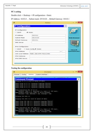 Information Technology (USIT601) 2016 -2017
23
PC’s setting
Double click -> Desktop -> IP configuration ->Static
IP Address: 10.0.0.2 , Subnet mask: 255.0.0.0 , Default Gateway: 10.0.0.1
Testing the configuration
Satyendra .Y Singh
 