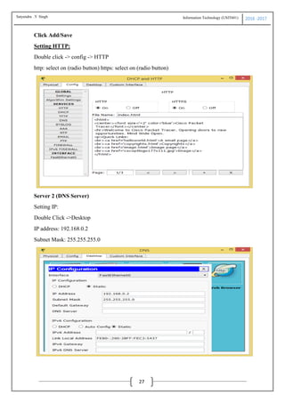 Information Technology (USIT601) 2016 -2017
27
Click Add/Save
Setting HTTP:
Double click -> config -> HTTP
http: select on (radio button) https: select on (radio button)
Server 2 (DNS Server)
Setting IP:
Double Click ->Desktop
IP address: 192.168.0.2
Subnet Mask: 255.255.255.0
Satyendra .Y Singh
 
