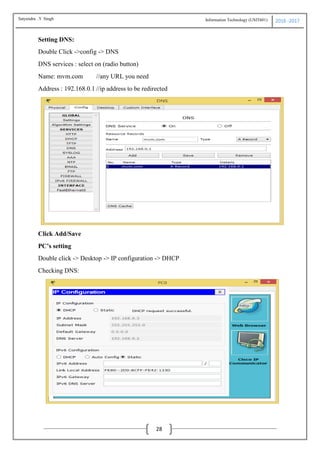 Information Technology (USIT601) 2016 -2017
28
Setting DNS:
Double Click ->config -> DNS
DNS services : select on (radio button)
Name: mvm.com //any URL you need
Address : 192.168.0.1 //ip address to be redirected
Click Add/Save
PC’s setting
Double click -> Desktop -> IP configuration -> DHCP
Checking DNS:
Satyendra .Y Singh
 