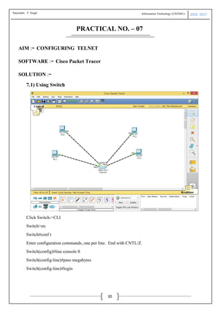 Information Technology (USIT601) 2016 -2017
30
PRACTICAL NO. – 07
AIM :- CONFIGURING TELNET
SOFTWARE :- Cisco Packet Tracer
SOLUTION :-
7.1) Using Switch
Click Switch->CLI
Switch>en
Switch#conf t
Enter configuration commands, one per line. End with CNTL/Z.
Switch(config)#line console 0
Switch(config-line)#pass megabytes
Switch(config-line)#login
Satyendra .Y Singh
 