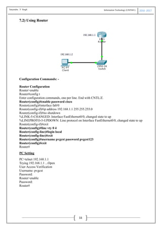 Information Technology (USIT601) 2016 -2017
33
7.2) Using Router
Configuration Commands: -
Router Configuration
Router>enable
Router#config t
Enter configuration commands, one per line. End with CNTL/Z.
Router(config)#enable password cisco
Router(config)#interface fa0/0
Router(config-if)#ip address 192.168.1.1 255.255.255.0
Router(config-if)#no shutdown
%LINK-5-CHANGED: Interface FastEthernet0/0, changed state to up
%LINEPROTO-5-UPDOWN: Line protocol on Interface FastEthernet0/0, changed state to up
Router(config-if)#exit
Router(config)#line vty 0 4
Router(config-line)#login local
Router(config-line)#exit
Router(config)#username pvgcst password pvgcst123
Router(config)#exit
Router#
PC Setting
PC>telnet 192.168.1.1
Trying 192.168.1.1 ...Open
User Access Verification
Username: pvgcst
Password:
Router>enable
Password:
Router#
Satyendra .Y Singh
 