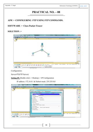 Information Technology (USIT601) 2016 -2017
34
PRACTICAL NO. – 08
AIM :- CONFIGURING FTP USING FTP COMMANDS.
SOFTWARE :- Cisco Packet Tracer
SOLUTION :-
Configuration:
Server-PT(FTP Server)
Setting IP: Double click -> Desktop -> IP Configuration
IP address: 172.16.0.1 & Subnet mask: 255.255.0.0
Satyendra .Y Singh
 