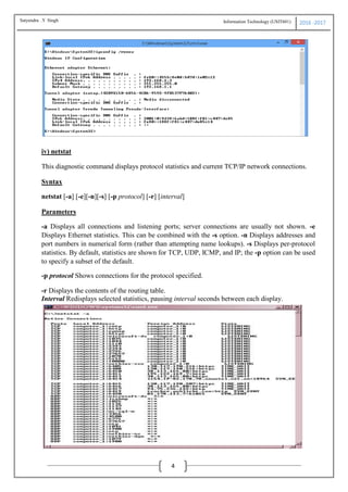 Information Technology (USIT601) 2016 -2017
4
iv) netstat
This diagnostic command displays protocol statistics and current TCP/IP network connections.
Syntax
netstat [-a] [-e][-n][-s] [-p protocol] [-r] [interval]
Parameters
-a Displays all connections and listening ports; server connections are usually not shown. -e
Displays Ethernet statistics. This can be combined with the -s option. -n Displays addresses and
port numbers in numerical form (rather than attempting name lookups). -s Displays per-protocol
statistics. By default, statistics are shown for TCP, UDP, ICMP, and IP; the -p option can be used
to specify a subset of the default.
-p protocol Shows connections for the protocol specified.
-r Displays the contents of the routing table.
Interval Redisplays selected statistics, pausing interval seconds between each display.
Satyendra .Y Singh
 