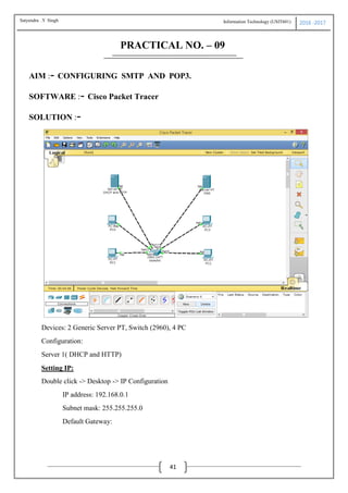 Information Technology (USIT601) 2016 -2017
41
PRACTICAL NO. – 09
AIM :- CONFIGURING SMTP AND POP3.
SOFTWARE :- Cisco Packet Tracer
SOLUTION :-
Devices: 2 Generic Server PT, Switch (2960), 4 PC
Configuration:
Server 1( DHCP and HTTP)
Setting IP:
Double click -> Desktop -> IP Configuration
IP address: 192.168.0.1
Subnet mask: 255.255.255.0
Default Gateway:
Satyendra .Y Singh
 