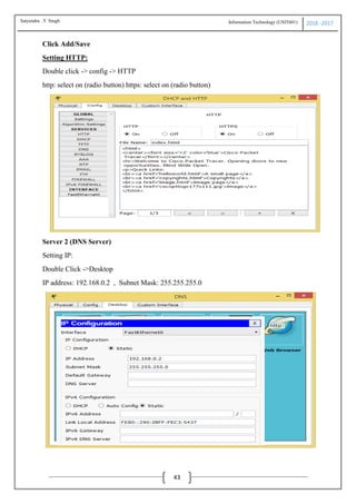 Information Technology (USIT601) 2016 -2017
43
Click Add/Save
Setting HTTP:
Double click -> config -> HTTP
http: select on (radio button) https: select on (radio button)
Server 2 (DNS Server)
Setting IP:
Double Click ->Desktop
IP address: 192.168.0.2 , Subnet Mask: 255.255.255.0
Satyendra .Y Singh
 