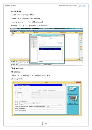 Information Technology (USIT601) 2016 -2017
44
Setting DNS:
Double Click ->config -> DNS
DNS services : select on (radio button)
Name: pvg.com //any URL you need
Address : 192.168.0.1 //ip address to be redirected
Click Add/Save
PC’s setting
Double click -> Desktop -> IP configuration -> DHCP
Checking DNS:
Satyendra .Y Singh
 
