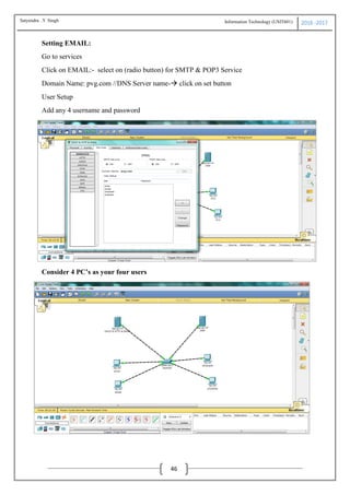 Information Technology (USIT601) 2016 -2017
46
Setting EMAIL:
Go to services
Click on EMAIL:- select on (radio button) for SMTP & POP3 Service
Domain Name: pvg.com //DNS Server name- click on set button
User Setup
Add any 4 username and password
Consider 4 PC’s as your four users
Satyendra .Y Singh
 