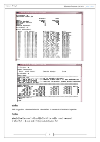 Information Technology (USIT601) 2016 -2017
5
v) ping
This diagnostic command verifies connections to one or more remote computers.
Syntax
ping [-t] [-a] [-n count] [-l length] [-f] [-i ttl] [-v tos] [-r count] [-s count]
[[-j host-list] | [-k host-list]] [-w timeout] destination-list
Satyendra .Y Singh
 