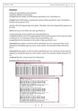 Information Technology (USIT601) 2016 -2017
6
Parameters
-t Pings the specified host until interrupted.
-a Resolves addresses to host names.
-n count Sends the number of ECHO packets specified by count. The default is 4.
-l length Sends ECHO packets containing the amount of data specified by length. The default is
64 bytes; the maximum is 8192.
-f Sends a Do Not Fragment flag in the packet. The packet will not be fragmented by gateways on
the route.
-ittl Sets the time to live field to the value specified by ttl.
-v tos Sets the type of service field to the value specified by tos.
-r count Records the route of the outgoing packet and the returning packet in the record route field.
A minimum of 1 to a maximum of 9 hosts must be specified by count.
-s count Specifies the timestamp for the number of hops specified by count.
-j host-list Routes packets via the list of hosts specified by host-list. Consecutive hosts can be
separated by intermediate gateways (loose source routed). The maximum number allowed by
IP is 9.
-k host-list Routes packets via the list of hosts specified by host-list. Consecutive hosts cannot be
separated by intermediate gateways (strict source routed). The maximum number allowed by IP
is 9.
-w timeout Specifies a timeout interval in milliseconds.
destination-list Specifies the remote hosts to ping.
Satyendra .Y Singh
 