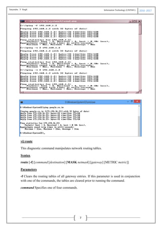 Information Technology (USIT601) 2016 -2017
7
vi) route
This diagnostic command manipulates network routing tables.
Syntax
route [-f] [command [destination] [MASK netmask] [gateway] [METRIC metric]]
Parameters
-f Clears the routing tables of all gateway entries. If this parameter is used in conjunction
with one of the commands, the tables are cleared prior to running the command.
command Specifies one of four commands.
Satyendra .Y Singh
 