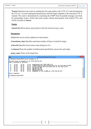 Information Technology (USIT601) 2016 -2017
9
Tracert determines the route by sending the first echo packet with a TTL of 1 and incrementing
the TTL by 1 on each subsequent transmission until the target responds or the maximum TTL is
reached. The route is determined by examining the ICMP Time Exceeded messages sent back
by intermediate routers. Notice that some routers silently drop packets with expired TTLs and
will be invisible to tracert.
Syntax
tracert[-d] [-h maximum_hops] [-j host-list] [-w timeout] target_name
Parameters
-d Specifies not to resolve addresses to host names.
-h maximum_hops Specifies maximum number of hops to search for target.
-j host-list Specifies loose source route along host-list.
-w timeout Waits the number of milliseconds specified by timeout for each reply.
target_name Name of the target host.
Satyendra .Y Singh
 