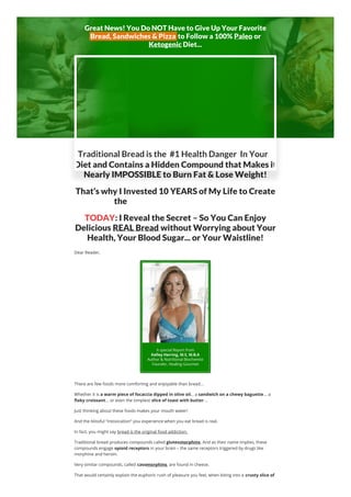 Great News! You Do NOT Have to Give Up Your Favorite
Bread, Sandwiches & Pizza to Follow a 100% Paleo or
Ketogenic Diet...
Diet and Contains a Hidden Compound that Makes it
Nearly IMPOSSIBLE to Burn Fat & Lose Weight!
That’s why I Invested 10 YEARS of My Life to Create
the World’s Healthiest Bread...
TODAY: I Reveal the Secret – So You Can Enjoy
Delicious REAL Bread without Worrying about Your
Health, Your Blood Sugar... or Your Waistline!
Dear Reader,
There are few foods more comforting and enjoyable than bread...
Whether it is a warm piece of focaccia dipped in olive oil... a sandwich on a chewy baguette... a
flaky croissant... or even the simplest slice of toast with butter...
Just thinking about these foods makes your mouth water!
And the blissful “intoxication” you experience when you eat bread is real.
In fact, you might say bread is the original food addiction.
Traditional bread produces compounds called gluteomorphins. And as their name implies, these
compounds engage opioid receptors in your brain – the same receptors triggered by drugs like
morphine and heroin.
Very similar compounds, called casomorphins, are found in cheese.
That would certainly explain the euphoric rush of pleasure you feel, when biting into a crusty slice of
Traditional Bread is the #1 Health Danger In Your
 