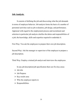 Job Analysis:


      It consists of defining the job and discovering what the job demands
in terms of employee behavior. Job analysis forms the basis of a number of
personnel activities such as job evaluation, job design, and performance.
Appraisal with regard to the employment process and recruitment and
selection in particular job analysis clarifies the duties and responsibilities of
a job, the knowledge, skills and expertise required to undertake it.


First Way: You ask the employees to prepare their own job description.


Second Way: Ask the manager or supervisor of the employee to prepare a
job description.


Third Way: Employ a trained job analyst and interviews the employees.


      In any job description/job specification there are five key areas:
    Job title
    Job Purpose
    Key results area
    Who the employee reports to
    Responsibilities




                                        10
 