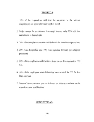 FINDINGS


1. 10% of the respondents said that the vacancies in the internal
   organization are known through word of mouth


2. Major source for recruitment is through internet only 20% said that
   recruitment is through ads.


3. 20% of the employees are not satisfied with the recruitment procedure


4. 20% was dissatisfied and 10% was recruited through the selection
   procedure


5. 20% of the employees said that there is no career development in ITC
   Ltd.


6. 50% of the employees reacted that they have worked for ITC for less
   than one year


7. Most of the recruitment process is based on reference and not on the
   experience and qualification




                      SUGGESTIONS



                                  100
 