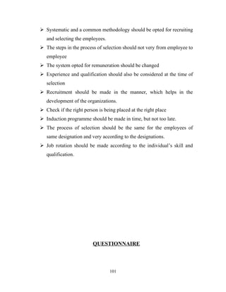  Systematic and a common methodology should be opted for recruiting
   and selecting the employees.
 The steps in the process of selection should not very from employee to
   employee
 The system opted for remuneration should be changed
 Experience and qualification should also be considered at the time of
   selection
 Recruitment should be made in the manner, which helps in the
   development of the organizations.
 Check if the right person is being placed at the right place
 Induction programme should be made in time, but not too late.
 The process of selection should be the same for the employees of
   same designation and very according to the designations.
 Job rotation should be made according to the individual’s skill and
   qualification.




                         QUESTIONNAIRE



                                  101
 