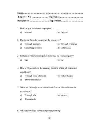 Name………………………………………………………………………
Employee No. …………………. Experience…………………………..
Designation……………………… Department…………………………


1. How do you recruit the employees?
   a)   Internal                             b) External


2. If external how do you recruit the employee?
   a)   Through agencies                     b) Through reference
   c)   Casual applications                  d) Data banks


3. Is there any recruitment policy followed by your company?
   a)   Yes                                  b) No


4. How will you inform the vacancy position of the job to internal
   conditions?
   a)   Through word of mouth                b) Notice boards
   c)   Department heads


5. What are the major sources for identification of candidates for
   recruitment?
   a)   Through ads                          b) Internet
   c)   Consultants




6. Who are involved in the manpower planning?


                                 102
 