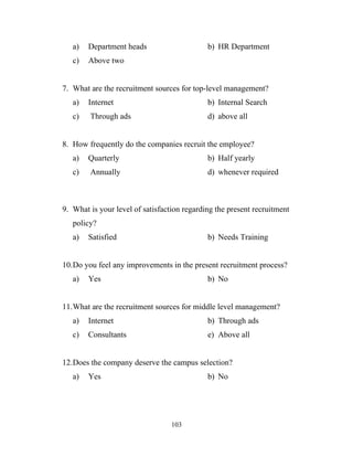 a)   Department heads                     b) HR Department
   c)   Above two


7. What are the recruitment sources for top-level management?
   a)   Internet                             b) Internal Search
   c)   Through ads                          d) above all


8. How frequently do the companies recruit the employee?
   a)   Quarterly                            b) Half yearly
   c)   Annually                             d) whenever required



9. What is your level of satisfaction regarding the present recruitment
   policy?
   a)   Satisfied                            b) Needs Training


10.Do you feel any improvements in the present recruitment process?
   a)   Yes                                  b) No


11.What are the recruitment sources for middle level management?
   a)   Internet                             b) Through ads
   c)   Consultants                          e) Above all


12.Does the company deserve the campus selection?
   a)   Yes                                  b) No




                                  103
 