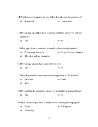 13.Which type of interview do you follow for selecting the employees?
   a)   Structured                          b) Unstructured




14.Do you face any difficulty in recruiting the talent employees in LPG
   scenario?
   a)   Yes                                 b) No


15.What type of interviews is to be conducted on selection process?
   a)   Preliminary interview               b) Group decision interview
   c)   Decision making interviews


16.Do you face any hurdles in selection process?
   a)   Yes                                 b) No


17.What do you think about the recruitment process in ITC Limited?
   a)   Excellent                           b) Good
   c)   Fair


18.Do you think the competent employees are preferred to promotions?
   a)   Yes                                 b) No


19.What factors do you most consider while selecting the employees?
   a)   Subject                             b) Willingness
   c)   Suitability


                                 104
 