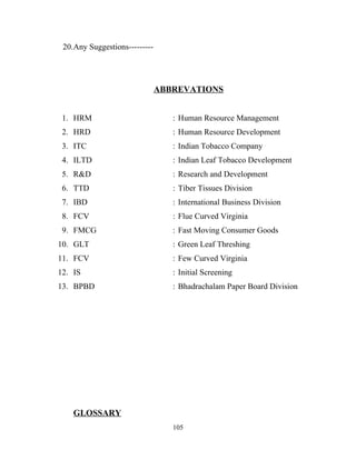 20.Any Suggestions---------




                               ABBREVATIONS


 1. HRM                           : Human Resource Management
 2. HRD                           : Human Resource Development
 3. ITC                           : Indian Tobacco Company
 4. ILTD                          : Indian Leaf Tobacco Development
 5. R&D                           : Research and Development
 6. TTD                           : Tiber Tissues Division
 7. IBD                           : International Business Division
 8. FCV                           : Flue Curved Virginia
 9. FMCG                          : Fast Moving Consumer Goods
10. GLT                           : Green Leaf Threshing
11. FCV                           : Few Curved Virginia
12. IS                            : Initial Screening
13. BPBD                          : Bhadrachalam Paper Board Division




    GLOSSARY
                                  105
 