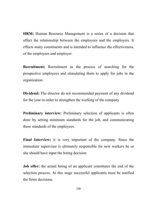 HRM: Human Resource Management is a series of a decision that
affect the relationship between the employees and the employers. It
effects many constituents and is intended to influence the effectiveness,
of the employees and employer.


Recruitment: Recruitment as the process of searching for the
prospective employees and stimulating them to apply for jobs in the
organization.


Dividend: The director do not recommended payment of any dividend
for the year in order to strengthen the working of the company


Preliminary interview: Preliminary selection of applicants is often
done by setting minimum standards for the job, and communicating
these standards of the employees.


Final Interview: it is very important of the company. Since the
immediate supervisor is ultimately responsible for new workers he or
she should have input the hiring decision.


Job offer: the actual hiring of an applicant constitutes the end of the
selection process. At this stage successful applicants must be notified
the firms decisions.

                                    106
 
