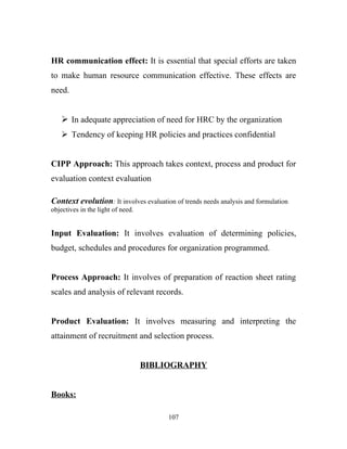 HR communication effect: It is essential that special efforts are taken
to make human resource communication effective. These effects are
need.


    In adequate appreciation of need for HRC by the organization
    Tendency of keeping HR policies and practices confidential


CIPP Approach: This approach takes context, process and product for
evaluation context evaluation

Context evolution: It involves evaluation of trends needs analysis and formulation
objectives in the light of need.


Input Evaluation: It involves evaluation of determining policies,
budget, schedules and procedures for organization programmed.


Process Approach: It involves of preparation of reaction sheet rating
scales and analysis of relevant records.


Product Evaluation: It involves measuring and interpreting the
attainment of recruitment and selection process.


                                   BIBLIOGRAPHY


Books:

                                        107
 