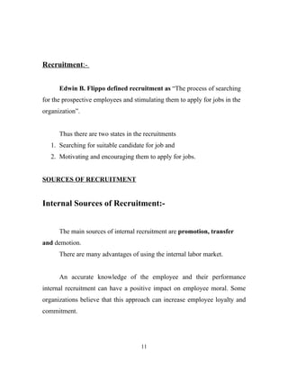 Recruitment:-


      Edwin B. Flippo defined recruitment as “The process of searching
for the prospective employees and stimulating them to apply for jobs in the
organization”.


      Thus there are two states in the recruitments
   1. Searching for suitable candidate for job and
   2. Motivating and encouraging them to apply for jobs.


SOURCES OF RECRUITMENT


Internal Sources of Recruitment:-


      The main sources of internal recruitment are promotion, transfer
and demotion.
      There are many advantages of using the internal labor market.


      An accurate knowledge of the employee and their performance
internal recruitment can have a positive impact on employee moral. Some
organizations believe that this approach can increase employee loyalty and
commitment.




                                     11
 