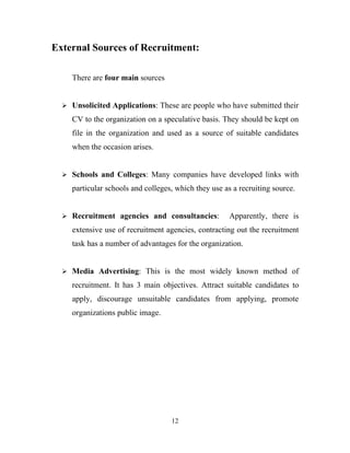 External Sources of Recruitment:

     There are four main sources


   Unsolicited Applications: These are people who have submitted their

     CV to the organization on a speculative basis. They should be kept on
     file in the organization and used as a source of suitable candidates
     when the occasion arises.


   Schools and Colleges: Many companies have developed links with

     particular schools and colleges, which they use as a recruiting source.


   Recruitment agencies and consultancies:            Apparently, there is
     extensive use of recruitment agencies, contracting out the recruitment
     task has a number of advantages for the organization.


   Media Advertising: This is the most widely known method of

     recruitment. It has 3 main objectives. Attract suitable candidates to
     apply, discourage unsuitable candidates from applying, promote
     organizations public image.




                                    12
 