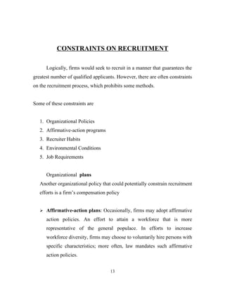 CONSTRAINTS ON RECRUITMENT

      Logically, firms would seek to recruit in a manner that guarantees the
greatest number of qualified applicants. However, there are often constraints
on the recruitment process, which prohibits some methods.


Some of these constraints are


   1. Organizational Policies
   2. Affirmative-action programs
   3. Recruiter Habits
   4. Environmental Conditions
   5. Job Requirements


      Organizational plans
   Another organizational policy that could potentially constrain recruitment
   efforts is a firm’s compensation policy


    Affirmative-action plans: Occasionally, firms may adopt affirmative

      action policies. An effort to attain a workforce that is more
      representative of the general populace. In efforts to increase
      workforce diversity, firms may choose to voluntarily hire persons with
      specific characteristics; more often, law mandates such affirmative
      action policies.


                                     13
 