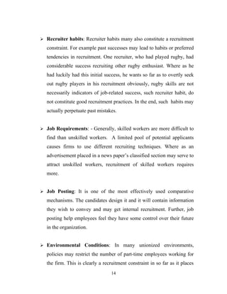 Recruiter habits: Recruiter habits many also constitute a recruitment

   constraint. For example past successes may lead to habits or preferred
   tendencies in recruitment. One recruiter, who had played rugby, had
   considerable success recruiting other rugby enthusiast. Where as he
   had luckily had this initial success, he wants so far as to overtly seek
   out rugby players in his recruitment obviously, rugby skills are not
   necessarily indicators of job-related success, such recruiter habit, do
   not constitute good recruitment practices. In the end, such habits may
   actually perpetuate past mistakes.


 Job Requirements: - Generally, skilled workers are more difficult to

   find than unskilled workers. A limited pool of potential applicants
   causes firms to use different recruiting techniques. Where as an
   advertisement placed in a news paper’s classified section may serve to
   attract unskilled workers, recruitment of skilled workers requires
   more.


 Job Posting: It is one of the most effectively used comparative

   mechanisms. The candidates design it and it will contain information
   they wish to convey and may get internal recruitment. Further, job
   posting help employees feel they have some control over their future
   in the organization.


 Environmental Conditions: In many unionized environments,

   policies may restrict the number of part-time employees working for
   the firm. This is clearly a recruitment constraint in so far as it places
                                   14
 