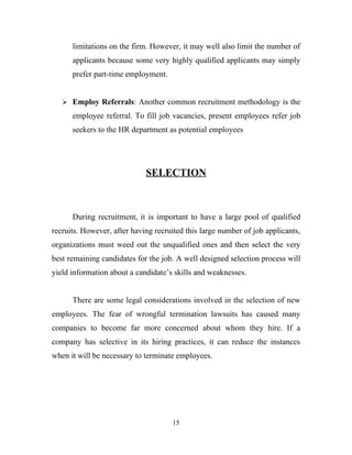 limitations on the firm. However, it may well also limit the number of
      applicants because some very highly qualified applicants may simply
      prefer part-time employment.


    Employ Referrals: Another common recruitment methodology is the

      employee referral. To fill job vacancies, present employees refer job
      seekers to the HR department as potential employees




                             SELECTION



      During recruitment, it is important to have a large pool of qualified
recruits. However, after having recruited this large number of job applicants,
organizations must weed out the unqualified ones and then select the very
best remaining candidates for the job. A well designed selection process will
yield information about a candidate’s skills and weaknesses.


      There are some legal considerations involved in the selection of new
employees. The fear of wrongful termination lawsuits has caused many
companies to become far more concerned about whom they hire. If a
company has selective in its hiring practices, it can reduce the instances
when it will be necessary to terminate employees.




                                     15
 