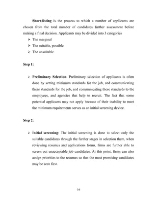 Short-listing is the process to which a number of applicants are
chosen from the total number of candidates further assessment before
making a final decision. Applicants may be divided into 3 categories
    The marginal
    The suitable, possible
    The unsuitable


Step 1:


    Preliminary Selection: Preliminary selection of applicants is often

      done by setting minimum standards for the job, and communicating
      these standards for the job, and communicating these standards to the
      employees, and agencies that help to recruit. The fact that some
      potential applicants may not apply because of their inability to meet
      the minimum requirements serves as an initial screening device.


Step 2:


    Initial screening: The initial screening is done to select only the

      suitable candidates through the further stages in selection them, when
      reviewing resumes and applications forms, firms are further able to
      screen out unacceptable job candidates. At this point, firms can also
      assign priorities to the resumes so that the most promising candidates
      may be seen first.




                                     16
 