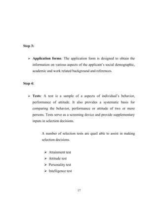 Step 3:


    Application forms: The application form is designed to obtain the

      information on various aspects of the applicant’s social demographic,
      academic and work related background and references.


Step 4:


    Tests: A test is a sample of a aspects of individual’s behavior,

      performance of attitude. It also provides a systematic basis for
      comparing the behavior, performance or attitude of two or more
      persons. Tests serve as a screening device and provide supplementary
      inputs in selection decisions.


            A number of selection tests are quail able to assist in making
            selection decisions.


               Attainment test
               Attitude test
               Personality test
               Intelligence test




                                       17
 