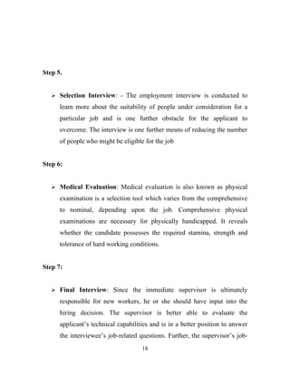 Step 5.


    Selection Interview: - The employment interview is conducted to

      learn more about the suitability of people under consideration for a
      particular job and is one further obstacle for the applicant to
      overcome. The interview is one further means of reducing the number
      of people who might be eligible for the job


Step 6:


    Medical Evaluation: Medical evaluation is also known as physical

      examination is a selection tool which varies from the comprehensive
      to nominal, depending upon the job. Comprehensive physical
      examinations are necessary for physically handicapped. It reveals
      whether the candidate possesses the required stamina, strength and
      tolerance of hard working conditions.


Step 7:


    Final Interview: Since the immediate supervisor is ultimately

      responsible for new workers, he or she should have input into the
      hiring decision. The supervisor is better able to evaluate the
      applicant’s technical capabilities and is in a better position to answer
      the interviewee’s job-related questions. Further, the supervisor’s job-
                                     18
 