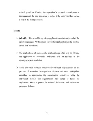 related questions. Further, the supervisor’s personal commitment to
      the success of the new employee is higher if the supervisor has played
      a role in the hiring decision.




Step 8:


    Job offer: The actual hiring of an applicant constitutes the end of the

      selection process. At this stage, successful applicants must be notified
      of the firm’s decision.


    The applications of unsuccessful applicants are often kept on file and
      the applicants of successful applicants will be retained in the
      employee’s personnel files.


    There are other methods followed by different organizations in the
      process of selection. Management chooses the most appropriate
      candidate to accomplish the organization objectives, while the
      individual chooses the organization best suited to fulfill his
      aspirations. Once a person is selected induction and orientation
      programs follows.




                                       19
 