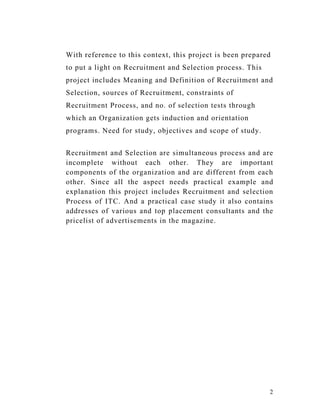 With reference to this context, this project is been prepared
to put a light on Recruitment and Selection process. This
project includes Meaning and Definition of Recruitment and
Selection, sources of Recruitment, constraints of
Recruitment Process, and no. of selection tests through
which an Organization gets induction and orientation
programs. Need for study, objectives and scope of study.


Recruitment and Selection are simultaneous process and are
incomplete without each other. They are important
components of the organization and are different from each
other. Since all the aspect needs practical example and
explanation this project includes Recruitment and selection
Process of ITC. And a practical case study it also contains
addresses of various and top placement consultants and the
pricelist of advertisements in the magazine.




                                                            2
 