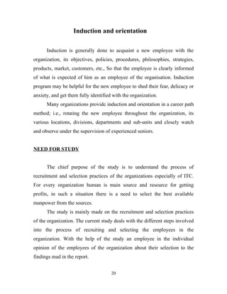 Induction and orientation

      Induction is generally done to acquaint a new employee with the
organization, its objectives, policies, procedures, philosophies, strategies,
products, market, customers, etc., So that the employee is clearly informed
of what is expected of him as an employee of the organisation. Induction
program may be helpful for the new employee to shed their fear, delicacy or
anxiety, and get them fully identified with the organization.
      Many organizations provide induction and orientation in a career path
method; i.e., rotating the new employee throughout the organization, its
various locations, divisions, departments and sub-units and closely watch
and observe under the supervision of experienced seniors.


NEED FOR STUDY


      The chief purpose of the study is to understand the process of
recruitment and selection practices of the organizations especially of ITC.
For every organization human is main source and resource for getting
profits, in such a situation there is a need to select the best available
manpower from the sources.
      The study is mainly made on the recruitment and selection practices
of the organization. The current study deals with the different steps involved
into the process of recruiting and selecting the employees in the
organization. With the help of the study an employee in the individual
opinion of the employees of the organization about their selection to the
findings mad in the report.


                                      20
 