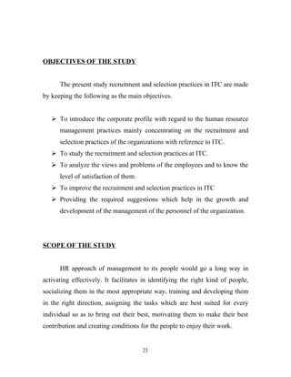 OBJECTIVES OF THE STUDY


      The present study recruitment and selection practices in ITC are made
by keeping the following as the main objectives.


    To introduce the corporate profile with regard to the human resource
      management practices mainly concentrating on the recruitment and
      selection practices of the organizations with reference to ITC.
    To study the recruitment and selection practices at ITC.
    To analyze the views and problems of the employees and to know the
      level of satisfaction of them.
    To improve the recruitment and selection practices in ITC
    Providing the required suggestions which help in the growth and
      development of the management of the personnel of the organization.




SCOPE OF THE STUDY


      HR approach of management to its people would go a long way in
activating effectively. It facilitates in identifying the right kind of people,
socializing them in the most appropriate way, training and developing them
in the right direction, assigning the tasks which are best suited for every
individual so as to bring out their best, motivating them to make their best
contribution and creating conditions for the people to enjoy their work.


                                       21
 