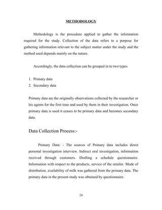 METHODOLOGY


      Methodology is the procedure applied to gather the information
required for the study. Collection of the data refers to a purpose for
gathering information relevant to the subject matter under the study and the
method used depends mainly on the nature.


      Accordingly, the data collection can be grouped in to two types


   1. Primary data
   2. Secondary data


   Primary data are the originally observations collected by the researcher or
   his agents for the first time and used by them in their investigation. Once
   primary data is used it ceases to be primary data and becomes secondary
   data.


   Data Collection Process:-

           Primary Data: - The sources of Primary data includes direct
   personal investigation interview. Indirect oral investigation, information
   received through customers. Drafting a schedule questionnaire.
   Information with respect to the products, service of the retailer. Mode of
   distribution, availability of milk was gathered from the primary data. The
   primary data in the present study was obtained by questionnaire.



                                     24
 
