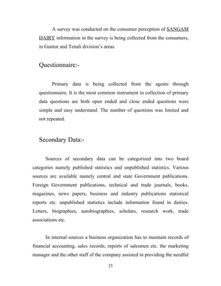 A survey was conducted on the consumer perception of SANGAM
   DAIRY information in the survey is being collected from the consumers,
   in Guntur and Tenali division’s areas.


   Questionnaire:-

          Primary data is being collected from the agents through
   questionnaire. It is the most common instrument in collection of primary
   data questions are both open ended and close ended questions were
   simple and easy understand. The number of questions was limited and
   not repeated.



   Secondary Data:-

      Sources of secondary data can be categorized into two board
categories namely published statistics and unpublished statistics. Various
sources are available namely central and state Government publications.
Foreign Government publications, technical and trade journals, books,
magazines, news papers, business and industry publications statistical
reports etc. unpublished statistics include information found in dairies.
Letters, biographies, autobiographies, scholars, research work, trade
associations etc.


      In internal sources a business organization has to maintain records of
financial accounting, sales records, reports of salesmen etc. the marketing
manager and the other staff of the company assisted in providing the needful

                                     25
 