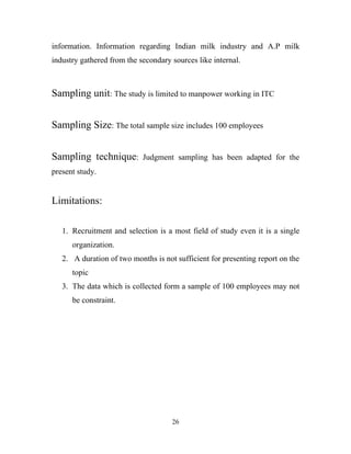 information. Information regarding Indian milk industry and A.P milk
industry gathered from the secondary sources like internal.



Sampling unit: The study is limited to manpower working in ITC


Sampling Size: The total sample size includes 100 employees


Sampling technique:         Judgment sampling has been adapted for the
present study.


Limitations:

   1. Recruitment and selection is a most field of study even it is a single
      organization.
   2. A duration of two months is not sufficient for presenting report on the
      topic
   3. The data which is collected form a sample of 100 employees may not
      be constraint.




                                     26
 