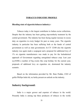 TOBACCO INDUSTRY PROFILE


Bleeding state of cigarette/tobacco industry:-


      Tobacco today is the largest contributor to Indian excise collections.
Despite that the industry has been getting step-motherly treatment by the
central government. The industry has been facing regular increase in excise
duty on cigarettes in every budget for past so many years. The cigarette
industry in particular has been suffering both at the hands of central
government as well as state governments. In CY 12100 also the cigarette
industry was again made a scapegoat and a proposal for additional levy of
1% on cigarette manufacturers was made to pay for the lackadaisical
approach of Government regarding unregulated tobacco crop. Last year
(cy10/00) a number of big events like crop holiday for the current year,
proposals of additional levy on cigarettes etc. dominated the industry
scenario.


      Based on the information provided by Mr. Ram Poddar, CEO of
golfer Phillips India ltd, we herby present an outlook on the industry.



Industry background:

      India is a major grower and exporter of tobacco in the world.
Presently India is among top three producers of tobacco in the world.

                                      28
 