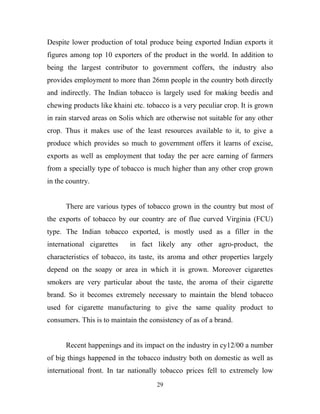 Despite lower production of total produce being exported Indian exports it
figures among top 10 exporters of the product in the world. In addition to
being the largest contributor to government coffers, the industry also
provides employment to more than 26mn people in the country both directly
and indirectly. The Indian tobacco is largely used for making beedis and
chewing products like khaini etc. tobacco is a very peculiar crop. It is grown
in rain starved areas on Solis which are otherwise not suitable for any other
crop. Thus it makes use of the least resources available to it, to give a
produce which provides so much to government offers it learns of excise,
exports as well as employment that today the per acre earning of farmers
from a specially type of tobacco is much higher than any other crop grown
in the country.


      There are various types of tobacco grown in the country but most of
the exports of tobacco by our country are of flue curved Virginia (FCU)
type. The Indian tobacco exported, is mostly used as a filler in the
international cigarettes    in fact likely any other agro-product, the
characteristics of tobacco, its taste, its aroma and other properties largely
depend on the soapy or area in which it is grown. Moreover cigarettes
smokers are very particular about the taste, the aroma of their cigarette
brand. So it becomes extremely necessary to maintain the blend tobacco
used for cigarette manufacturing to give the same quality product to
consumers. This is to maintain the consistency of as of a brand.


      Recent happenings and its impact on the industry in cy12/00 a number
of big things happened in the tobacco industry both on domestic as well as
international front. In tar nationally tobacco prices fell to extremely low
                                     29
 