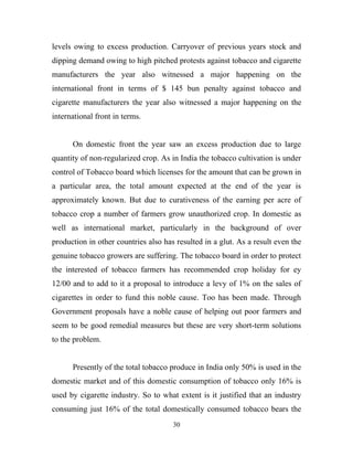 levels owing to excess production. Carryover of previous years stock and
dipping demand owing to high pitched protests against tobacco and cigarette
manufacturers the year also witnessed a major happening on the
international front in terms of $ 145 bun penalty against tobacco and
cigarette manufacturers the year also witnessed a major happening on the
international front in terms.


      On domestic front the year saw an excess production due to large
quantity of non-regularized crop. As in India the tobacco cultivation is under
control of Tobacco board which licenses for the amount that can be grown in
a particular area, the total amount expected at the end of the year is
approximately known. But due to curativeness of the earning per acre of
tobacco crop a number of farmers grow unauthorized crop. In domestic as
well as international market, particularly in the background of over
production in other countries also has resulted in a glut. As a result even the
genuine tobacco growers are suffering. The tobacco board in order to protect
the interested of tobacco farmers has recommended crop holiday for ey
12/00 and to add to it a proposal to introduce a levy of 1% on the sales of
cigarettes in order to fund this noble cause. Too has been made. Through
Government proposals have a noble cause of helping out poor farmers and
seem to be good remedial measures but these are very short-term solutions
to the problem.


      Presently of the total tobacco produce in India only 50% is used in the
domestic market and of this domestic consumption of tobacco only 16% is
used by cigarette industry. So to what extent is it justified that an industry
consuming just 16% of the total domestically consumed tobacco bears the
                                      30
 