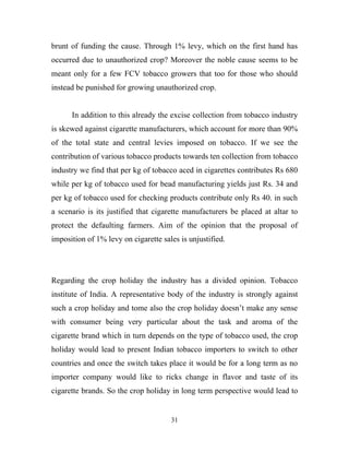 brunt of funding the cause. Through 1% levy, which on the first hand has
occurred due to unauthorized crop? Moreover the noble cause seems to be
meant only for a few FCV tobacco growers that too for those who should
instead be punished for growing unauthorized crop.


      In addition to this already the excise collection from tobacco industry
is skewed against cigarette manufacturers, which account for more than 90%
of the total state and central levies imposed on tobacco. If we see the
contribution of various tobacco products towards ten collection from tobacco
industry we find that per kg of tobacco aced in cigarettes contributes Rs 680
while per kg of tobacco used for bead manufacturing yields just Rs. 34 and
per kg of tobacco used for checking products contribute only Rs 40. in such
a scenario is its justified that cigarette manufacturers be placed at altar to
protect the defaulting farmers. Aim of the opinion that the proposal of
imposition of 1% levy on cigarette sales is unjustified.




Regarding the crop holiday the industry has a divided opinion. Tobacco
institute of India. A representative body of the industry is strongly against
such a crop holiday and tome also the crop holiday doesn’t make any sense
with consumer being very particular about the task and aroma of the
cigarette brand which in turn depends on the type of tobacco used, the crop
holiday would lead to present Indian tobacco importers to switch to other
countries and once the switch takes place it would be for a long term as no
importer company would like to ricks change in flavor and taste of its
cigarette brands. So the crop holiday in long term perspective would lead to


                                      31
 