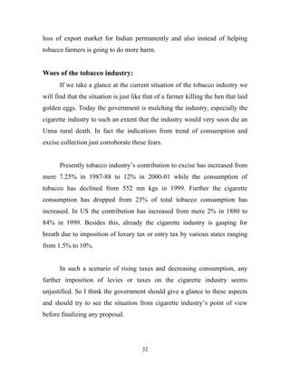 loss of export market for Indian permanently and also instead of helping
tobacco farmers is going to do more harm.


Woes of the tobacco industry:
       If we take a glance at the current situation of the tobacco industry we
will find that the situation is just like that of a farmer killing the hen that laid
golden eggs. Today the government is mulching the industry, especially the
cigarette industry to such an extent that the industry would very soon die an
Unna rural death. In fact the indications from trend of consumption and
excise collection just corroborate these fears.


       Presently tobacco industry’s contribution to excise has increased from
mere 7.25% in 1987-88 to 12% in 2000-01 while the consumption of
tobacco has declined from 552 mn kgs in 1999. Further the cigarette
consumption has dropped from 23% of total tobacco consumption has
increased. In US the contribution has increased from mere 2% in 1880 to
84% in 1999. Besides this, already the cigarette industry is gasping for
breath due to imposition of luxury tax or entry tax by various states ranging
from 1.5% to 10%.


       In such a scenario of rising taxes and decreasing consumption, any
further imposition of levies or taxes on the cigarette industry seems
unjustified. So I think the government should give a glance to these aspects
and should try to see the situation from cigarette industry’s point of view
before finalizing any proposal.




                                        32
 