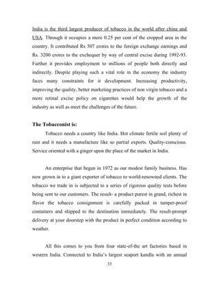 India is the third largest producer of tobacco in the world after china and
USA. Through it occupies a mere 0.25 per cent of the cropped area in the
country. It contributed Rs 507 crores to the foreign exchange earnings and
Rs. 3200 crores to the exchequer by way of central excise during 1992-93.
Further it provides employment to millions of people both directly and
indirectly. Despite playing such a vital role in the economy the industry
faces many constraints for it development. Increasing productivity,
improving the quality, better marketing practices of non virgin tobacco and a
more retinal excise policy on cigarettes would help the growth of the
industry as well as meet the challenges of the future.


The Tobacconist is:
      Tobacco needs a country like India. Hot climate fertile soil plenty of
rain and it needs a manufacture like so partial exports. Quality-conscious.
Service oriented with a ginger upon the place of the market in India.


      An enterprise that began in 1972 as our modest family business. Has
now grown in to a giant exporter of tobacco to world-renowned clients. The
tobacco we trade in is subjected to a series of rigorous quality tests before
being sent to our customers. The result- a product purest in grand, richest in
flavor the tobacco consignment is carefully packed in tamper-proof
containers and shipped to the destination immediately. The result-prompt
delivery at your doorstep with the product in perfect condition according to
weather.


      All this comes to you from four state-of-the art factories based in
western India. Connected to India’s largest seaport kandla with an annual
                                      33
 
