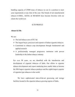 handling capacity of 25000 tones of tobacco we are in a position to meet
your requirements at any time of the year. Our brands of not manufactured
tobacco CAMEL, AFZAL & ISFAHAN have become favorites with our
clients the world over.


                               ILTD PROFILE


About ILTD:


We are
    The leaf tobacco arm of ITC ltd.
    The largest buyer, processor and exporter of Indian cigarette tobaccos.
    Committed to tobacco crop development through fundamental and
      applied research.
    A professionally managed progressive institution with proven
      leadership in the Indian tobacco industry


   For over 90 years, we are identified with the introduction and
   development of cigarette tobaccos of India. Our efforts in cigarette
   tobacco development and export marketing have enable India to become
   the fifth largest cigarette tobacco producer and the eighth largest exporter
   of cigarette type tobaccos in the world.


         We have sophisticated state-of-the-art processing and storage
   facilities located in the cigarette tobacco growing regions of India.




                                      34
 